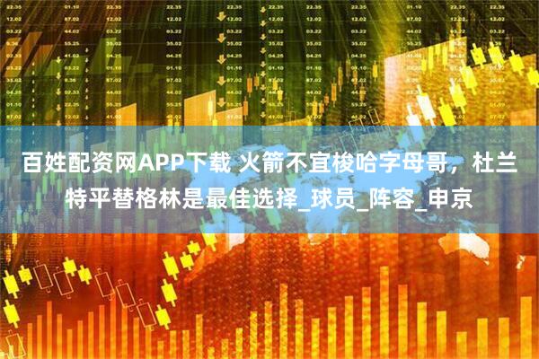 百姓配资网APP下载 火箭不宜梭哈字母哥，杜兰特平替格林是最佳选择_球员_阵容_申京