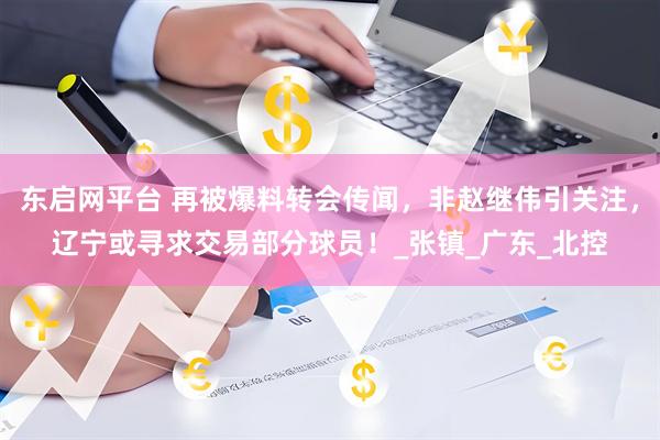 东启网平台 再被爆料转会传闻，非赵继伟引关注，辽宁或寻求交易部分球员！_张镇_广东_北控