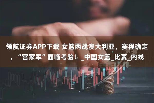 领航证券APP下载 女篮两战澳大利亚，赛程确定，“宫家军”面临考验！_中国女篮_比赛_内线