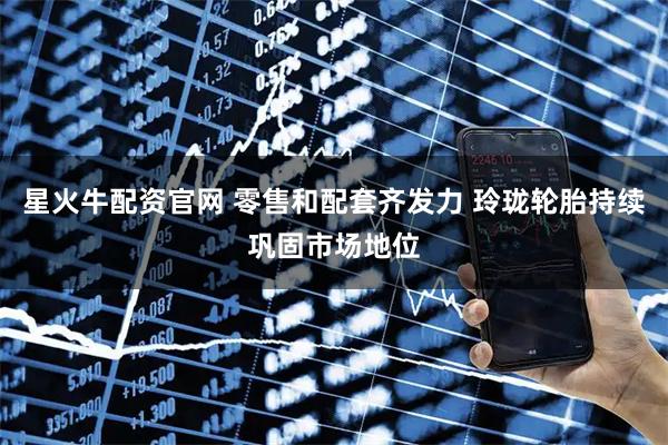 星火牛配资官网 零售和配套齐发力 玲珑轮胎持续巩固市场地位
