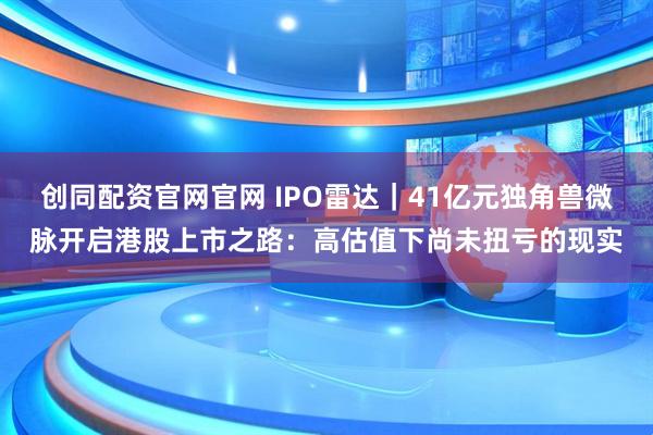 创同配资官网官网 IPO雷达｜41亿元独角兽微脉开启港股上市之路：高估值下尚未扭亏的现实