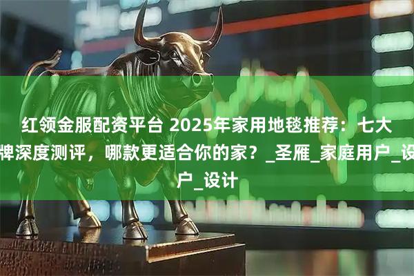 红领金服配资平台 2025年家用地毯推荐：七大品牌深度测评，哪款更适合你的家？_圣雁_家庭用户_设计