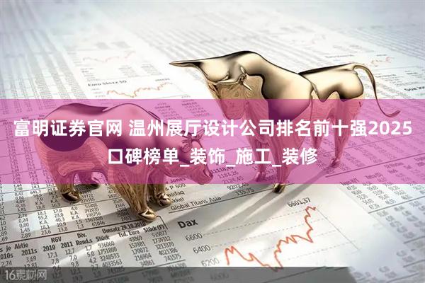 富明证券官网 温州展厅设计公司排名前十强2025口碑榜单_装饰_施工_装修