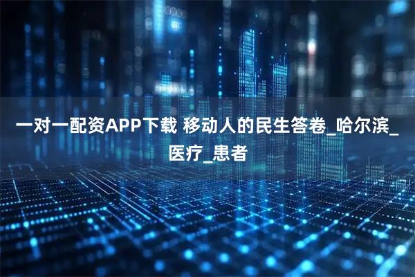 一对一配资APP下载 移动人的民生答卷_哈尔滨_医疗_患者