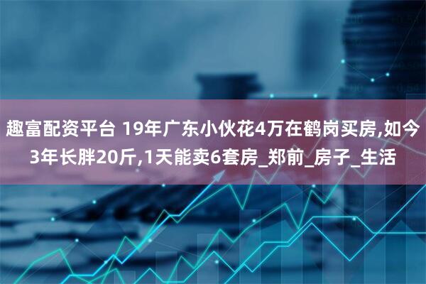 趣富配资平台 19年广东小伙花4万在鹤岗买房,如今3年长胖20斤,1天能卖6套房_郑前_房子_生活