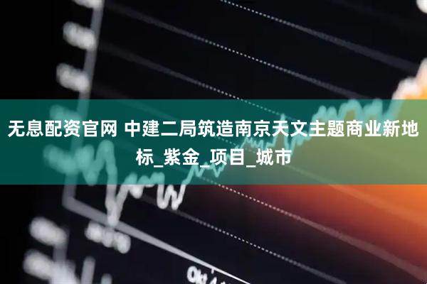 无息配资官网 中建二局筑造南京天文主题商业新地标_紫金_项目_城市