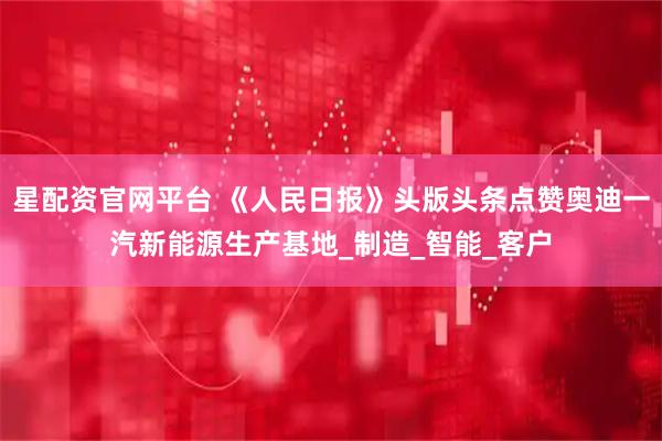 星配资官网平台 《人民日报》头版头条点赞奥迪一汽新能源生产基地_制造_智能_客户