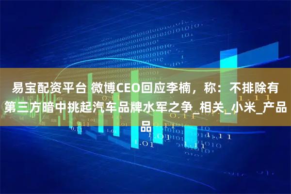 易宝配资平台 微博CEO回应李楠，称：不排除有第三方暗中挑起汽车品牌水军之争_相关_小米_产品