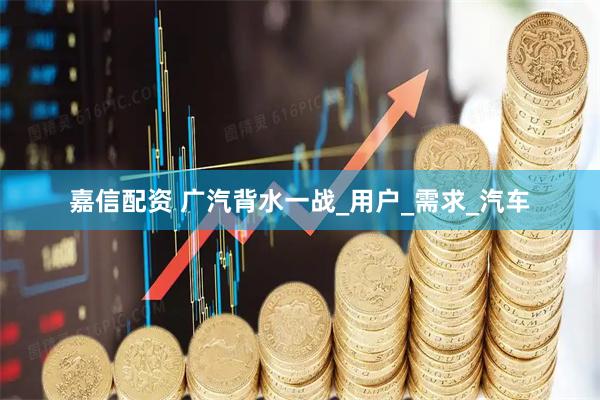 嘉信配资 广汽背水一战_用户_需求_汽车