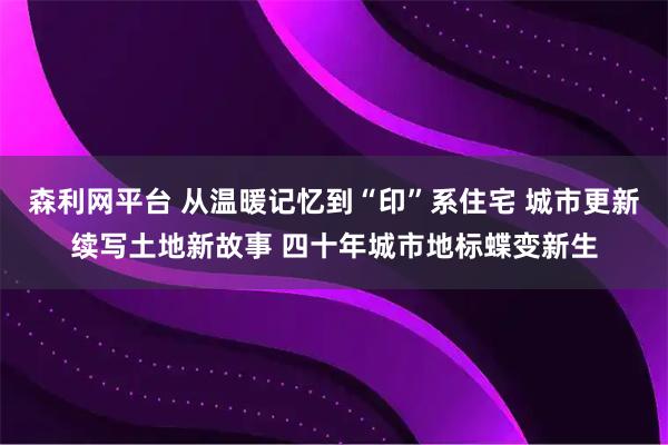 森利网平台 从温暖记忆到“印”系住宅 城市更新续写土地新故事 四十年城市地标蝶变新生