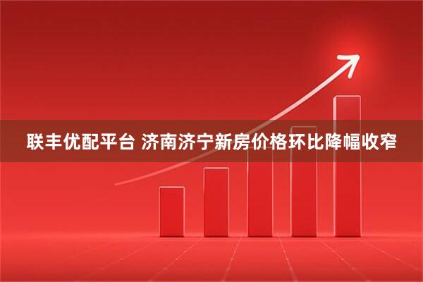 联丰优配平台 济南济宁新房价格环比降幅收窄