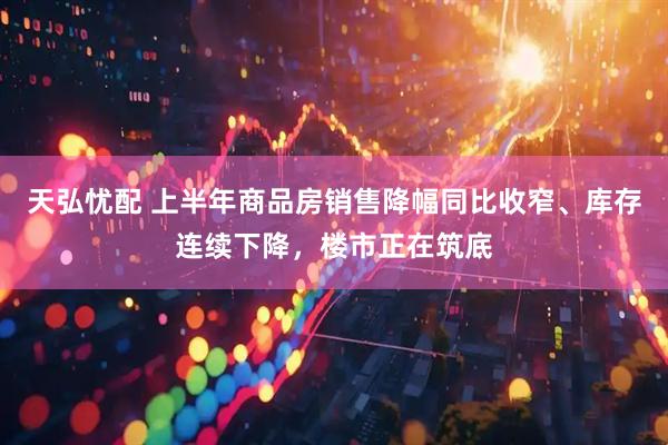 天弘忧配 上半年商品房销售降幅同比收窄、库存连续下降，楼市正在筑底