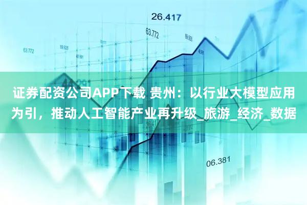 证券配资公司APP下载 贵州：以行业大模型应用为引，推动人工智能产业再升级_旅游_经济_数据