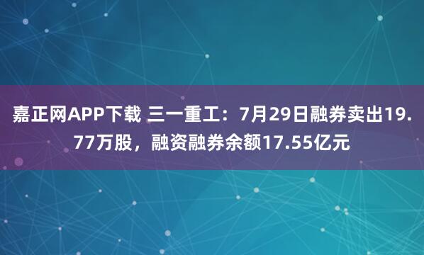 嘉正网APP下载 三一重工：7月29日融券卖出19.77万股，融资融券余额17.55亿元