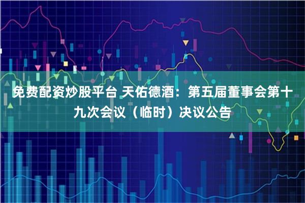 免费配资炒股平台 天佑德酒：第五届董事会第十九次会议（临时）决议公告