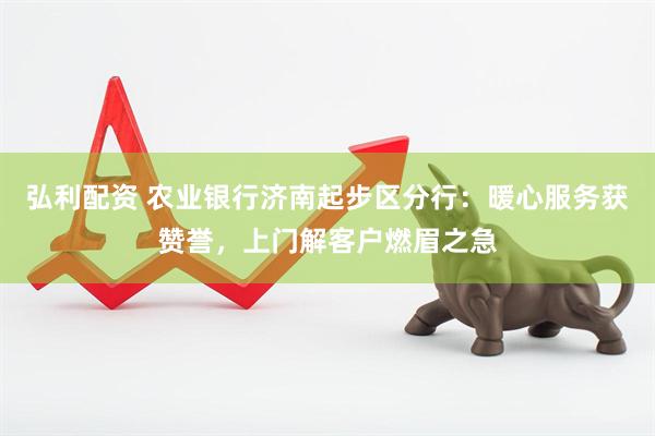 弘利配资 农业银行济南起步区分行：暖心服务获赞誉，上门解客户燃眉之急