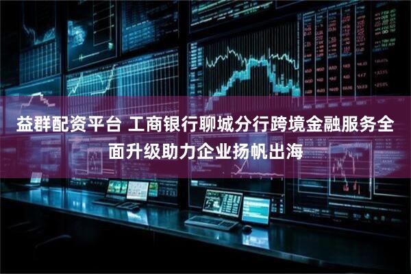 益群配资平台 工商银行聊城分行跨境金融服务全面升级助力企业扬帆出海