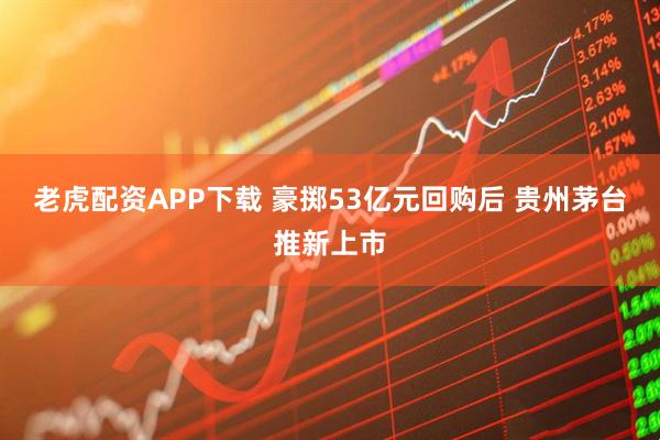 老虎配资APP下载 豪掷53亿元回购后 贵州茅台推新上市