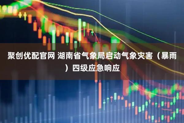 聚创优配官网 湖南省气象局启动气象灾害（暴雨）四级应急响应