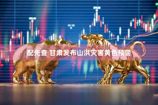 配先查 甘肃发布山洪灾害黄色预警