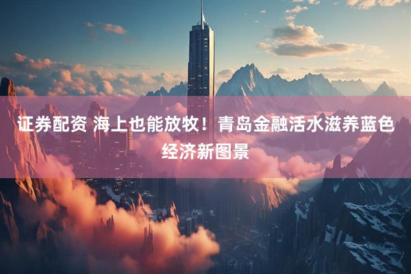 证券配资 海上也能放牧！青岛金融活水滋养蓝色经济新图景