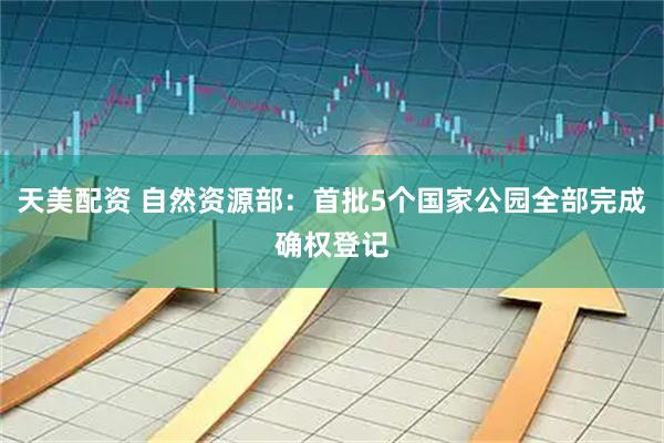 天美配资 自然资源部：首批5个国家公园全部完成确权登记