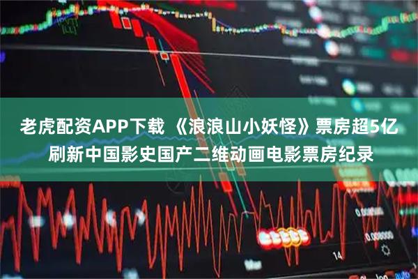 老虎配资APP下载 《浪浪山小妖怪》票房超5亿 刷新中国影史国产二维动画电影票房纪录