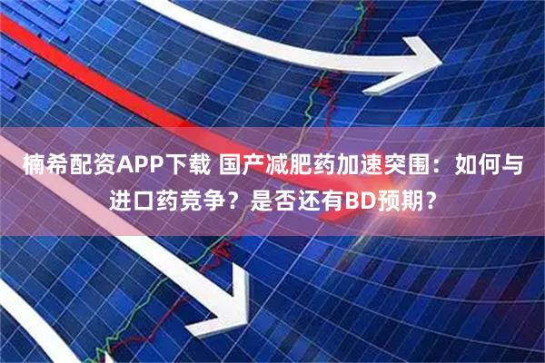 楠希配资APP下载 国产减肥药加速突围：如何与进口药竞争？是否还有BD预期？