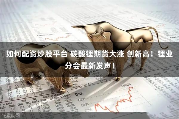 如何配资炒股平台 碳酸锂期货大涨 创新高！锂业分会最新发声！