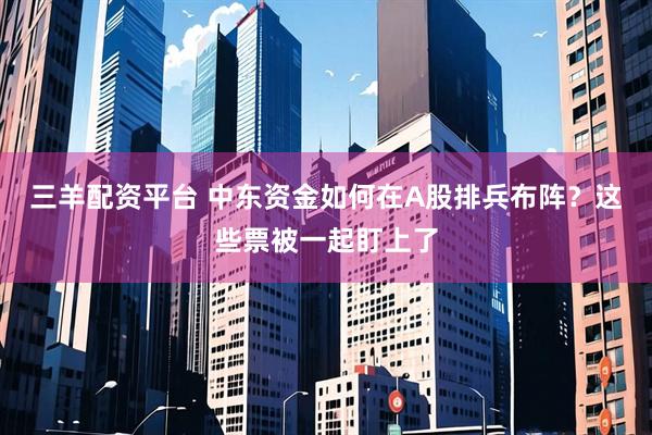 三羊配资平台 中东资金如何在A股排兵布阵？这些票被一起盯上了