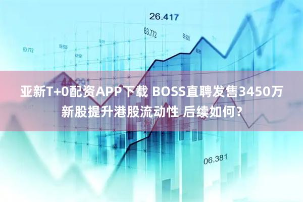 亚新T+0配资APP下载 BOSS直聘发售3450万新股提升港股流动性 后续如何？