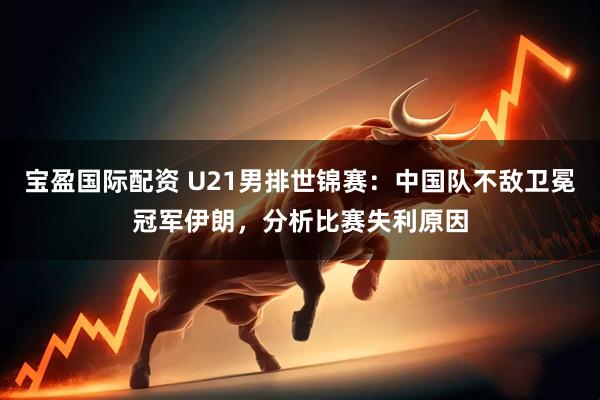 宝盈国际配资 U21男排世锦赛：中国队不敌卫冕冠军伊朗，分析比赛失利原因