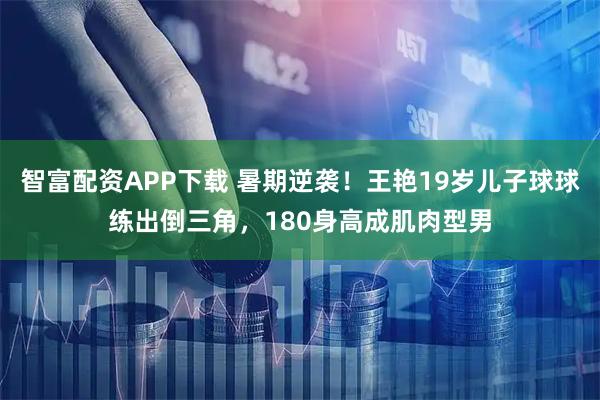 智富配资APP下载 暑期逆袭！王艳19岁儿子球球练出倒三角，180身高成肌肉型男