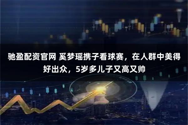 驰盈配资官网 奚梦瑶携子看球赛，在人群中美得好出众，5岁多儿子又高又帅