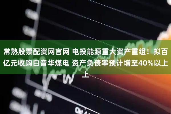 常熟股票配资网官网 电投能源重大资产重组！拟百亿元收购白音华煤电 资产负债率预计增至40%以上