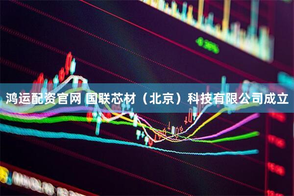 鸿运配资官网 国联芯材（北京）科技有限公司成立