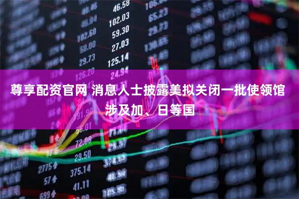 尊享配资官网 消息人士披露美拟关闭一批使领馆 涉及加、日等国